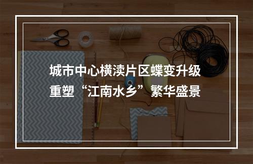 城市中心横渎片区蝶变升级 重塑“江南水乡”繁华盛景
