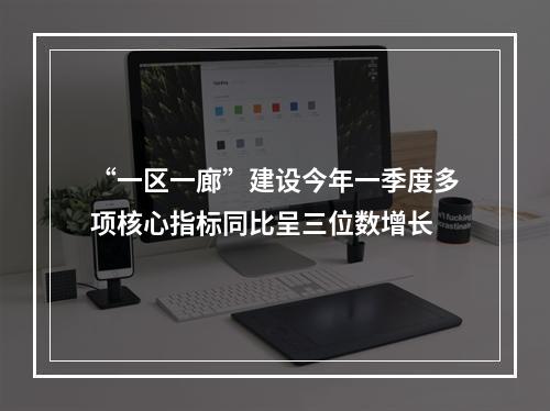 “一区一廊”建设今年一季度多项核心指标同比呈三位数增长