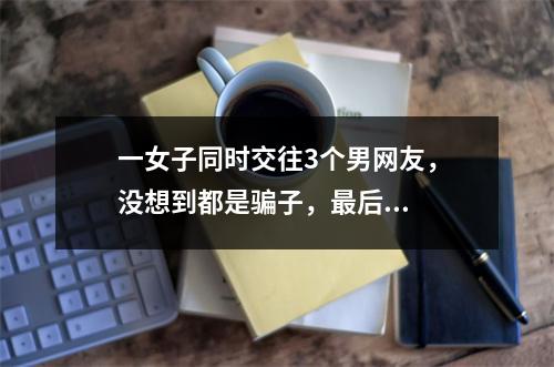 一女子同时交往3个男网友，没想到都是骗子，最后...