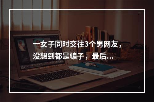 一女子同时交往3个男网友，没想到都是骗子，最后...