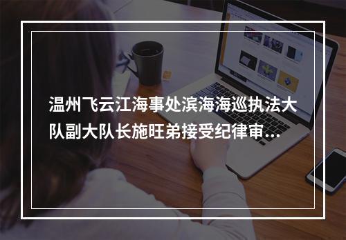 温州飞云江海事处滨海海巡执法大队副大队长施旺弟接受纪律审查和监察调查