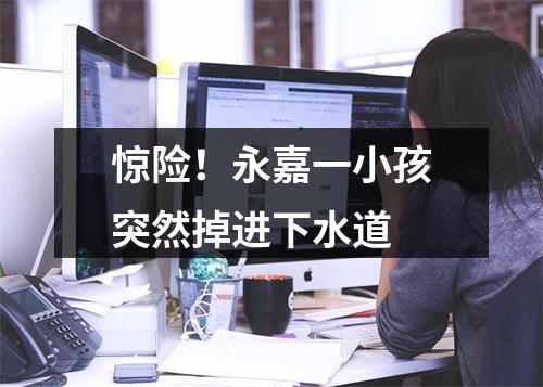 惊险！永嘉一小孩突然掉进下水道