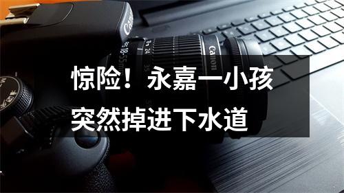惊险！永嘉一小孩突然掉进下水道