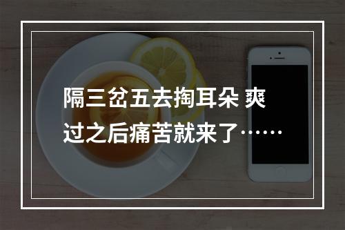 隔三岔五去掏耳朵 爽过之后痛苦就来了……