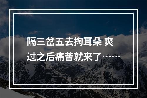 隔三岔五去掏耳朵 爽过之后痛苦就来了……