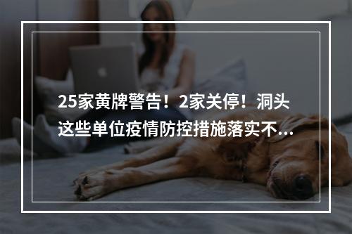 25家黄牌警告！2家关停！洞头这些单位疫情防控措施落实不到位被曝光！