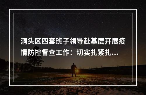 洞头区四套班子领导赴基层开展疫情防控督查工作：切实扎紧扎牢疫情防控网