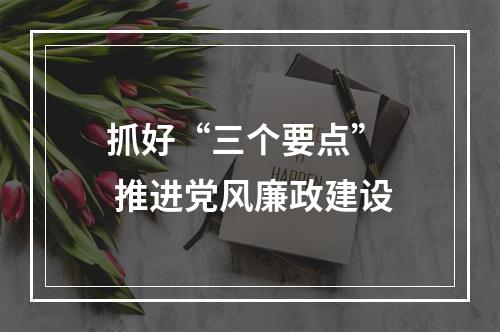 抓好“三个要点”  推进党风廉政建设