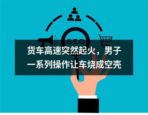 货车高速突然起火，男子一系列操作让车烧成空壳