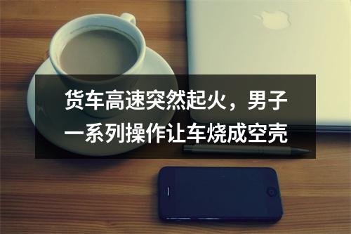 货车高速突然起火，男子一系列操作让车烧成空壳