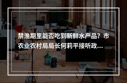 禁渔期里能否吃到新鲜水产品？市农业农村局局长何莉平接听政务服务热线给出答案