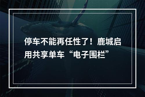停车不能再任性了！鹿城启用共享单车“电子围栏”