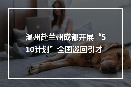 温州赴兰州成都开展“510计划”全国巡回引才