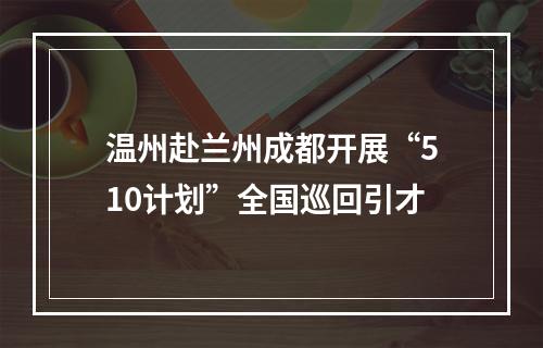 温州赴兰州成都开展“510计划”全国巡回引才