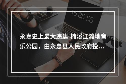 永嘉史上最大违建-楠溪江滩地音乐公园，由永嘉县人民政府投资，永嘉旅游投资集团有限