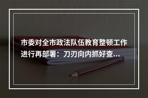 市委对全市政法队伍教育整顿工作进行再部署：刀刃向内抓好查纠整改环节