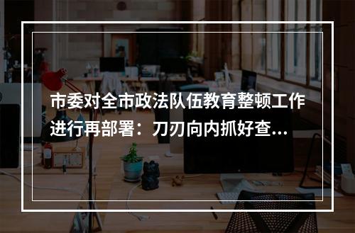 市委对全市政法队伍教育整顿工作进行再部署：刀刃向内抓好查纠整改环节