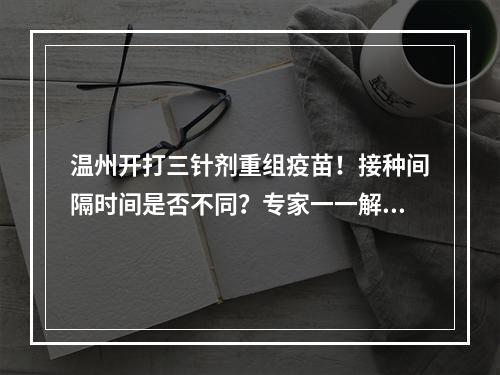 温州开打三针剂重组疫苗！接种间隔时间是否不同？专家一一解答