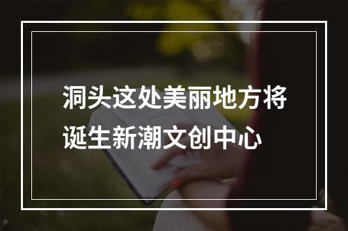 洞头这处美丽地方将诞生新潮文创中心