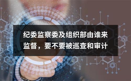 纪委监察委及组织部由谁来监督，要不要被巡查和审计