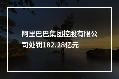 阿里巴巴集团控股有限公司处罚182.28亿元
