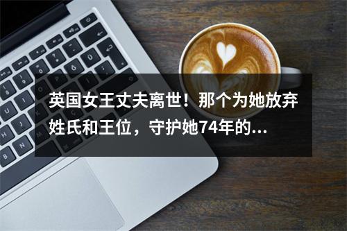 英国女王丈夫离世！那个为她放弃姓氏和王位，守护她74年的男人，离开了…