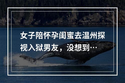 女子陪怀孕闺蜜去温州探视入狱男友，没想到…