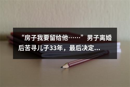 “房子我要留给他……”男子离婚后苦寻儿子33年，最后决定让人泪崩