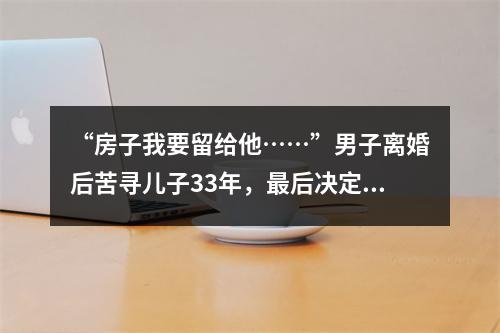 “房子我要留给他……”男子离婚后苦寻儿子33年，最后决定让人泪崩