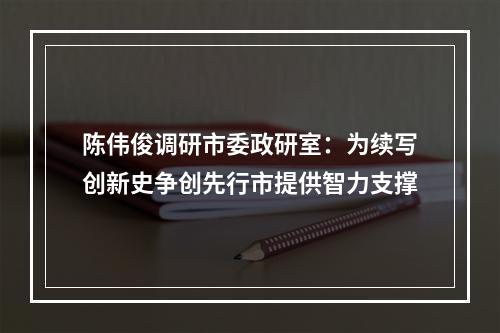 陈伟俊调研市委政研室：为续写创新史争创先行市提供智力支撑