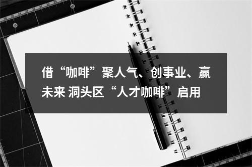 借“咖啡”聚人气、创事业、赢未来 洞头区“人才咖啡”启用