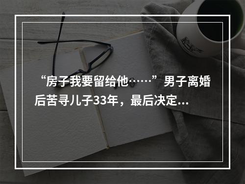 “房子我要留给他……”男子离婚后苦寻儿子33年，最后决定让人泪崩