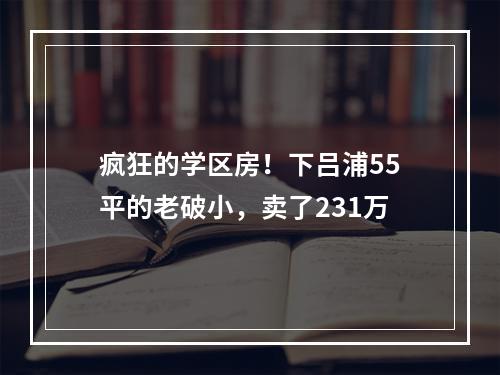 疯狂的学区房！下吕浦55平的老破小，卖了231万