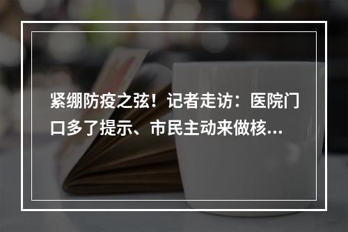 紧绷防疫之弦！记者走访：医院门口多了提示、市民主动来做核酸检测、农贸市 ...