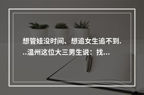 想管娃没时间、想追女生追不到...温州这位大三男生说：找他都能解决！太神 ...
