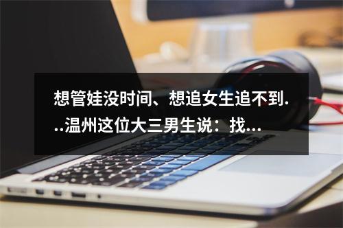 想管娃没时间、想追女生追不到...温州这位大三男生说：找他都能解决！太神 ...