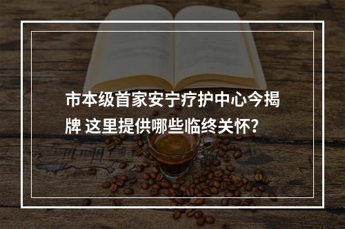 市本级首家安宁疗护中心今揭牌 这里提供哪些临终关怀？