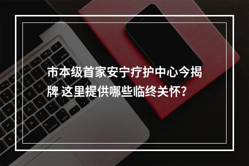 市本级首家安宁疗护中心今揭牌 这里提供哪些临终关怀？