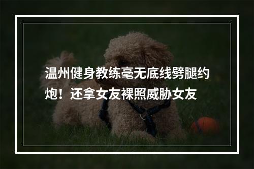 温州健身教练毫无底线劈腿约炮！还拿女友裸照威胁女友