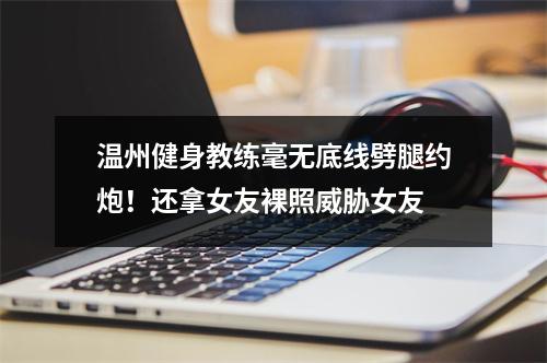 温州健身教练毫无底线劈腿约炮！还拿女友裸照威胁女友