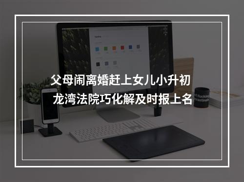 父母闹离婚赶上女儿小升初  龙湾法院巧化解及时报上名