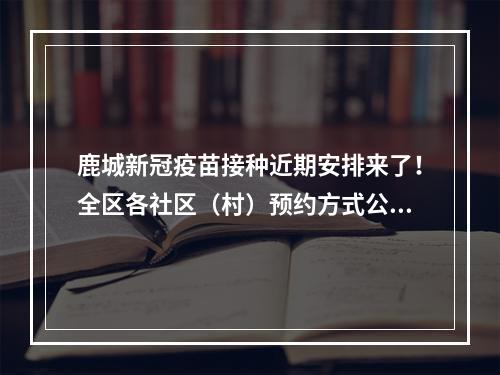 鹿城新冠疫苗接种近期安排来了！全区各社区（村）预约方式公布