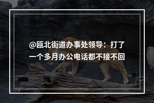 @瓯北街道办事处领导：打了一个多月办公电话都不接不回