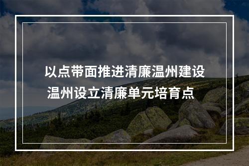 以点带面推进清廉温州建设 温州设立清廉单元培育点