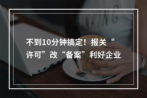 不到10分钟搞定！报关“许可”改“备案”利好企业