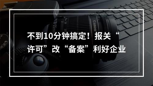 不到10分钟搞定！报关“许可”改“备案”利好企业