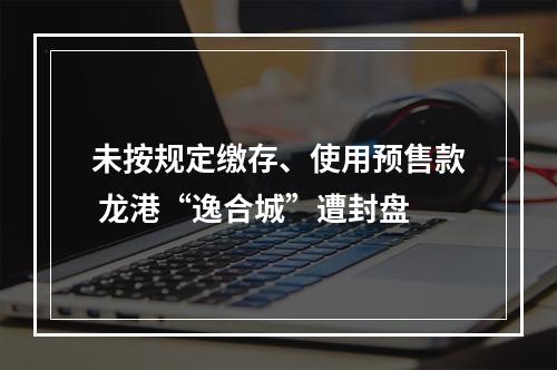 未按规定缴存、使用预售款 龙港“逸合城”遭封盘