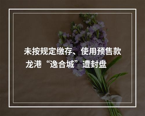 未按规定缴存、使用预售款 龙港“逸合城”遭封盘