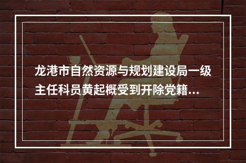 龙港市自然资源与规划建设局一级主任科员黄起概受到开除党籍、开除公职处分