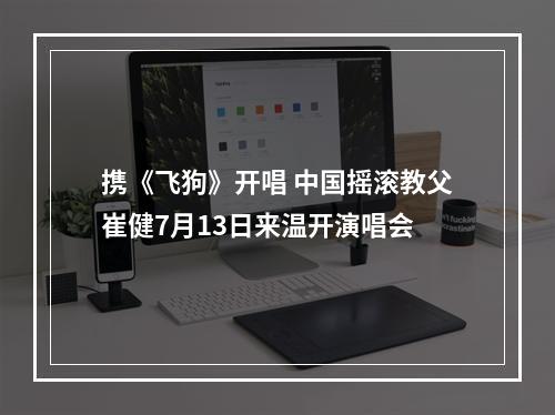 携《飞狗》开唱 中国摇滚教父崔健7月13日来温开演唱会
